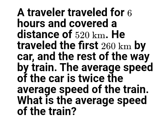 A traveler traveled for 6
hours and covered a
distance of 520 km. He
traveled the first 260 km by
car, and the rest of the way
by train. The average speed
of the car is twice the
average speed of the train.
What is the average speed
of the train?
