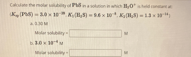 Calculate the molar solubility of PbS in a solution in which H3O+ is held constant at:
(Ksp (PbS) = 3.0 x 10-28, K₁ (H2S) = 9.6 x 108, K₂ (H2S) = 1.3 x 10-14)
a. 0.30 M
Molar solubility=
b. 3.0 x 10 M
Molar solubility =
M
M