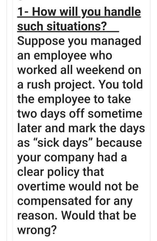 1- How will you handle
such situations?
Suppose you managed
an employee who
worked all weekend on
a rush project. You told
the employee to take
two days off sometime
later and mark the days
as "sick days" because
your company had a
clear policy that
overtime would not be
compensated for any
reason. Would that be
wrong?
