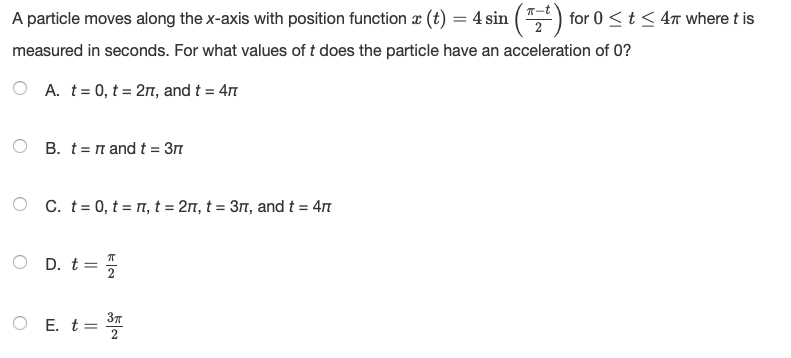 A particle moves along the x-axis with position function æ (t) = 4 sin ( ") for 0 <t < 4n where t is
measured in seconds. For what values of t does the particle have an acceleration of 0?
A. t= 0, t = 27, and t = 47
B. t= n and t = 3m
O C. t= 0, t = n, t = 2, t = 31, and t = 4n
D. t =
O E. t=
37
