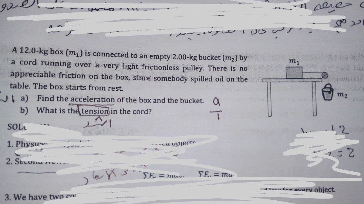 nere> c
A 12.0-kg box (m,) is connected to an empty 2.00-kg bucket (m2) by
m1
a cord running over a very light frictionless pulley. There is no
appreciable friction on the box, since somebody spilled oil on the
table. The box starts from rest.
J a) Find the acceleration of the box and the bucket. O
b) What is the tension in the cord?
SOL
12
1. Physics
- cu UU]jerte
2. Secunu
= 1ILU
SE. = mu
.... for avery object.
3. We have two co
