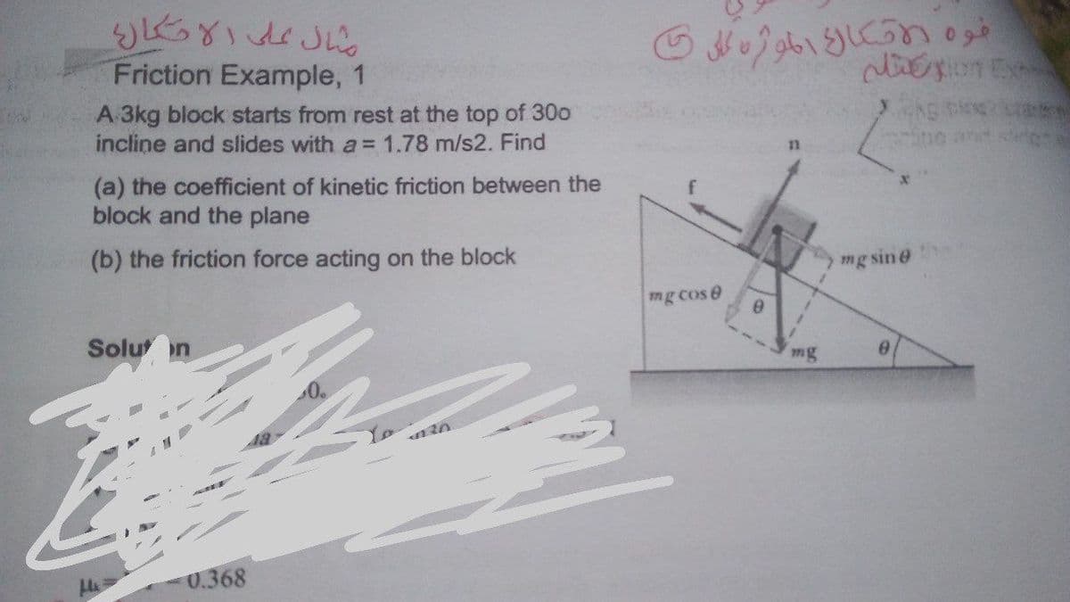 Friction Example, 1
A 3kg block starts from rest at the top of 30o
incline and slides with a = 1.78 m/s2. Find
Sne and
(a) the coefficient of kinetic friction between the
block and the plane
(b) the friction force acting on the block
mg sin@
mg cos e
Solu on
mg
Yo
0.368
