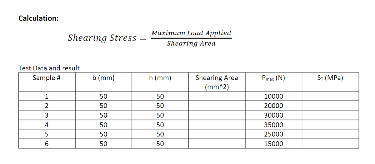 Calculation:
Мaхітит Load Applied
Shearing Stress
Shearing Area
Test Data and result
b (mm)
ST (MPa)
Shearing Area
(mm^2)
Sample #
h (mm)
Pmax (N)
1
50
50
10000
2
50
50
20000
3
50
50
30000
4
50
50
35000
50
50
25000
50
50
15000
