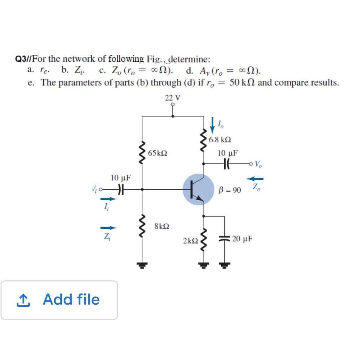 Q3//For the network of following Fig., determine:
a. re. b. Z¡. c. Z, (ro = ∞N). d. A,(r, = ∞).
e. The parameters of parts (b) through (d) if r, = 50 kN and compare results.
22 V
6.8 k2
65k2
10 μF
Vo
10 μF
V o
B = 90
Z.
8k2
2k2
20 µF
1 Add file
