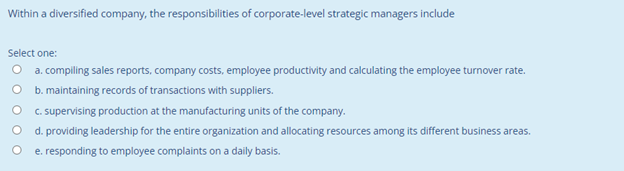 Within a diversified company, the responsibilities of corporate-level strategic managers include
Select one:
O a. compiling sales reports, company costs, employee productivity and calculating the employee turnover rate.
b. maintaining records of transactions with suppliers.
C. supervising production at the manufacturing units of the company.
d. providing leadership for the entire organization and allocating resources among its different business areas.
e. responding to employee complaints on a daily basis.
