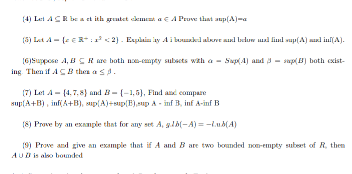 (4) Let A C R be a et ith greatet element a e A Prove that sup(A)=a
(5) Let A = {r € R+ : a² < 2} . Explain hy A i bounded above and below and find sup(A) and inf(A).
(6) Suppose A, B C R are both non-empty subsets with a = Sup(A) and 3 = sup(B) both exist-
ing. Then if A C B then a < ß .
(7) Let A = {4,7, 8} and B = {–1,5}, Find and compare
sup(A+B) , inf(A+B), sup(A)+sup(B),sup A - inf B, inf A-inf B
(8) Prove by an example that for any set A, g.l.b(-A) = –l.u.b(A)
(9) Prove and give an example that if A and B are two bounded non-empty subset of R, then
AUB is also bounded
