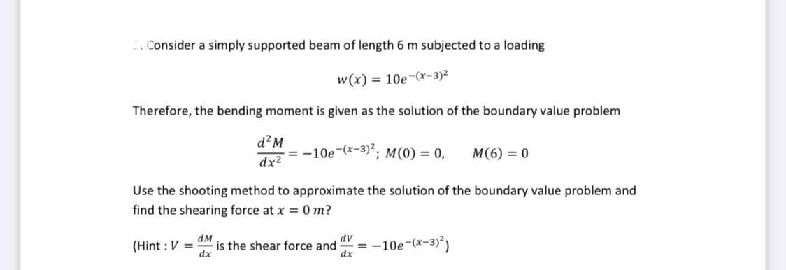 3. Consider a simply supported beam of length 6 m subjected to a loading
w(x) = 10e-(x-3)²
Therefore, the bending moment is given as the solution of the boundary value problem
d²M
dx²
-=-10e-(x-3)²; M(0) = 0, M(6) = 0
Use the shooting method to approximate the solution of the boundary value problem and
find the shearing force at x = 0 m?
(Hint: V =
dM
dv
is the shear force and = -10e-(x-3)²)
dx
dx