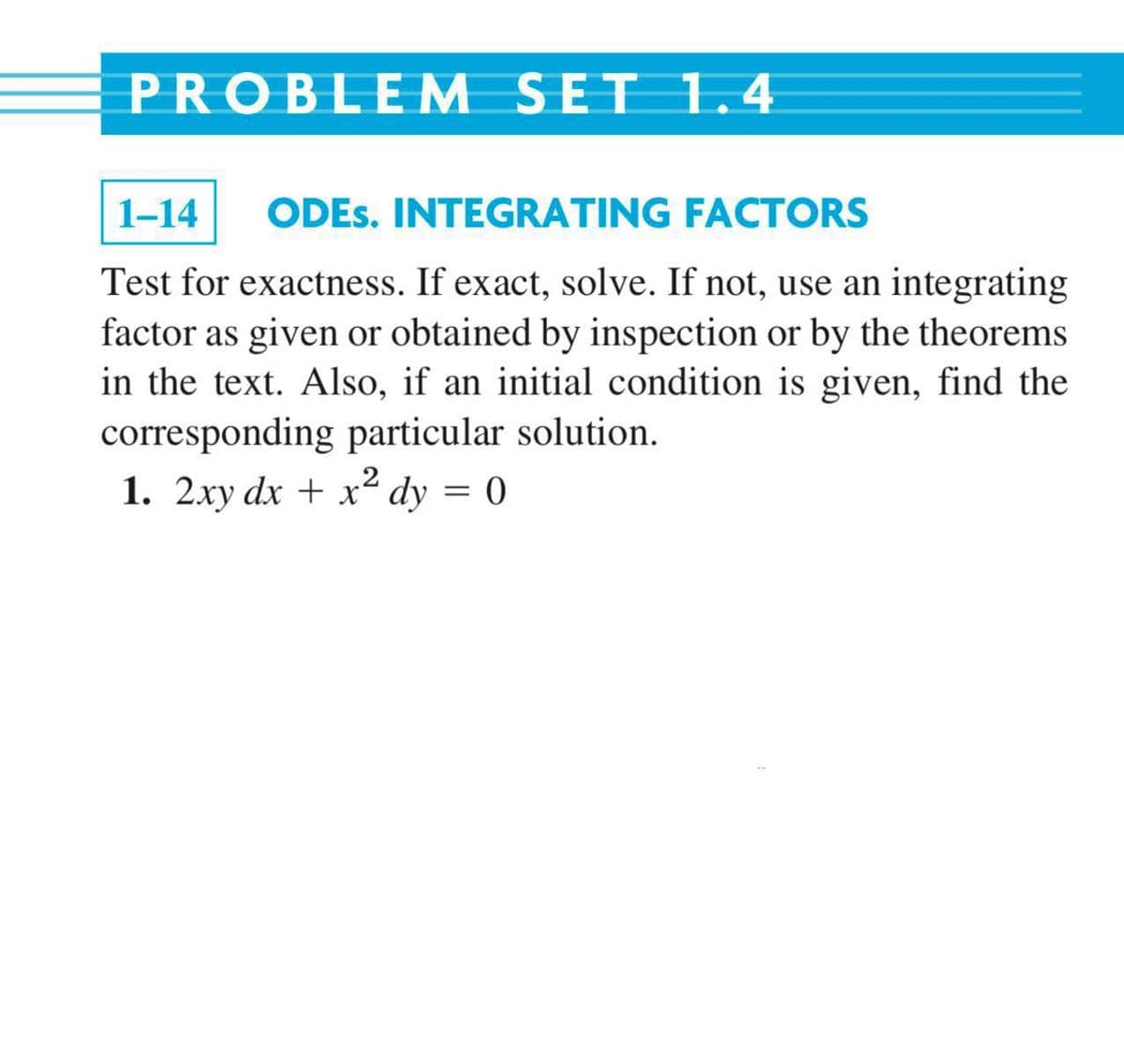 PROBLEM SET 1.4
1-14
ODES. INTEGRATING FACTORS
Test for exactness. If exact, solve. If not, use an integrating
factor as given or obtained by inspection or by the theorems
in the text. Also, if an initial condition is given, find the
corresponding particular solution.
1. 2xy dx + x² dy = 0