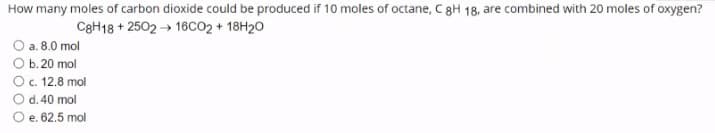 How many moles of carbon dioxide could be produced if 10 moles of octane, C8H 18, are combined with 20 moles of oxygen?
C8H18 + 2502 → 16CO2 + 18H20
O a. 8.0 mol
О. 20 mol
O. 12.8 mol
Od.40 mol
O e. 62.5 mol
