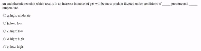 An endothermic reaction which results in an increase in moles of gas will be most product-favored under conditions of
pressure and
temperature.
O a. high; moderate
O b. low; low
Oc. high: low
O d. high: high
O e. low; high
