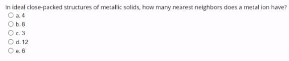 In ideal close-packed structures of metallic solids, how many nearest neighbors does a metal ion have?
O a.4
b.8
O c. 3
O d. 12
O e. 6
