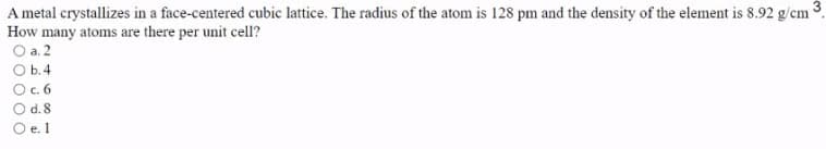 A metal crystallizes in a face-centered cubic lattice. The radius of the atom is 128 pm and the density of the element is 8.92 g/cm
How many atoms are there per unit cell?
O a. 2
O b.4
O.6
O d. 8
O e. 1
3-
