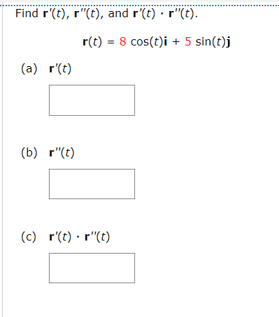 Find r'(t), r"(t), and r'(t) · r"(t).
r(t) = 8 cos(t)i + 5 sin(t)j
(a) r'(t)
(b) r"(t)
(c) r'(t) · r"(t)
