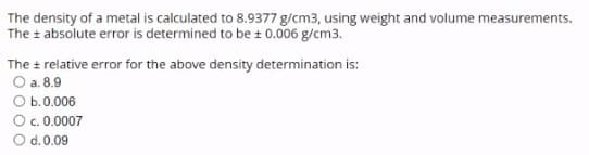 The density of a metal is calculated to 8.9377 g/cm3, using weight and volume measurements.
The + absolute error is determined to be + 0.006 g/cm3.
The + relative error for the above density determination is:
O a. 8.9
O b.0.006
O c. 0.0007
d. 0.09
