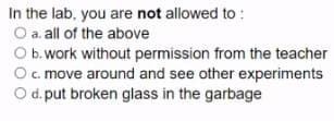 In the lab, you are not allowed to :
O a. all of the above
O b.work without permission from the teacher
Oc. move around and see other experiments
O d. put broken glass in the garbage
