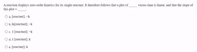 A reaction displays zero-order kinetics for its single reactant. It therefore follows that a plot of
this plot =
versus time is linear, and that the slope of
O a. [reactant]; -k
Ob. In[reactant]; -k
O. [reactant]: -k
O d. 1/[reactant]; k
O e. [reactant]: k
