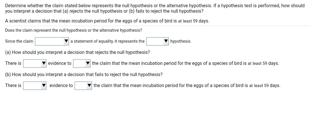 Determine whether the claim stated below represents the null hypothesis or the alternative hypothesis. If a hypothesis test is performed, how should
you interpret a decision that (a) rejects the null hypothesis or (b) fails to reject the null hypothesis?
A scientist claims that the mean incubation period for the eggs of a species of bird is at least 59 days.
Does the claim represent the null hypothesis or the alternative hypothesis?
Since the claim
a statement of equality, it represents the
hypothesis.
(a) How should you interpret a decision that rejects the null hypothesis?
There is
evidence to
v the claim that the mean incubation period for the eggs of a species of bird is at least 59 days.
(b) How should you interpret a decision that fails to reject the null hypothesis?
There is
evidence to
the claim that the mean incubation period for the eggs of a species of bird is at least 59 days.
