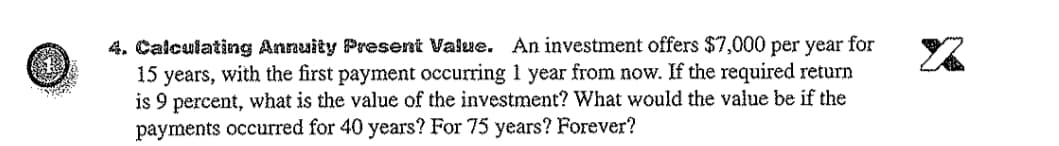 4. Calculating Annuity Present Value. An investment offers $7,000 per year for
15 years, with the first payment occurring 1 year from now. If the required return
is 9 percent, what is the value of the investment? What would the value be if the
payments occurred for 40 years? For 75 years? Forever?
