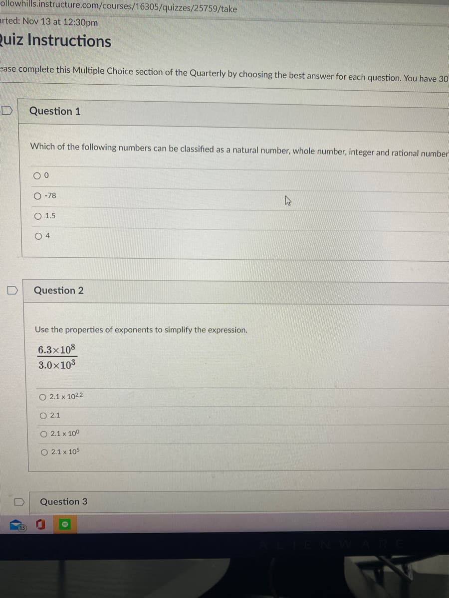 ollowhills.instructure.com/courses/16305/quizzes/25759/take
arted: Nov 13 at 12:30pm
Quiz Instructions
ease complete this Multiple Choice section of the Quarterly by choosing the best answer for each question. You have 30
Question 1
Which of the following numbers can be classified as a natural number, whole number, integer and rational number
O -78
O 1.5
O 4
Question 2
Use the properties of exponents to simplify the expression.
6.3x108
3.0x103
O 2.1 x 1022
O 2.1
O 2.1 x 100
O 2.1 x 105
Question 3
13
