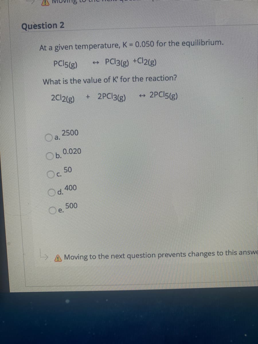 Question 2
At a given temperature, K= 0.050 for the equilibrium.
PCI5(g)
PC13(g) +Cl2(g)
What is the value of K' for the reaction?
2C12(g)
+2PC13(g)
2PCI5(g)
(+
2500
a.
0.020
Ob.
50
Oc.
Od. 400
500
e.
A Moving to the next question prevents changes to this answe
