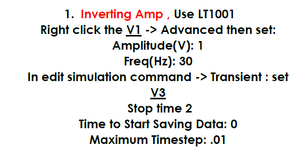 1. Inverting Amp , Use LT1001
Right click the V1 -> Advanced then set:
Amplitude(V): 1
Freq(Hz): 30
In edit simulation command -> Transient : set
V3
Stop time 2
Time to Start Saving Data: 0
Maximum Timestep: .01
