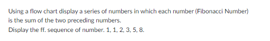 Using a flow chart display a series of numbers in which each number (Fibonacci Number)
is the sum of the two preceding numbers.
Display the ff. sequence of number. 1, 1, 2, 3, 5, 8.
