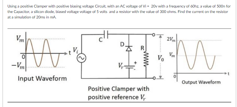 Using a positive Clamper with positive biasing voltage Circuit, with an AC voltage of Vi = 20v with a frequency of 60hz, a value of 500n for
the Capacitor, a silicon diode, biased voltage voltage of 5 volts and a resistor with the value of 300 ohms. Find the current on the resistor
at a simulation of 20ms in mA.
Vm
2Vm
R
V,m
Vo
-Vm
V,
Input Waveform
Output Waveform
Positive Clamper with
positive reference V,
www
