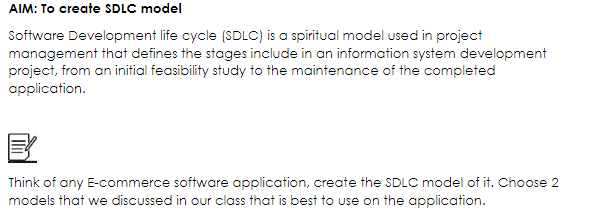 AIM: To create SDLC model
Software Development life cycle (SDLC) is a spiritual model used in project
management that defines the stages include in an information system development
project, from an initial feasibility study to the maintenance of the completed
application.
Think of any E-commerce software application, create the SDLC model of it. Choose 2
models that we discussed in our class that is best to use on the application.
