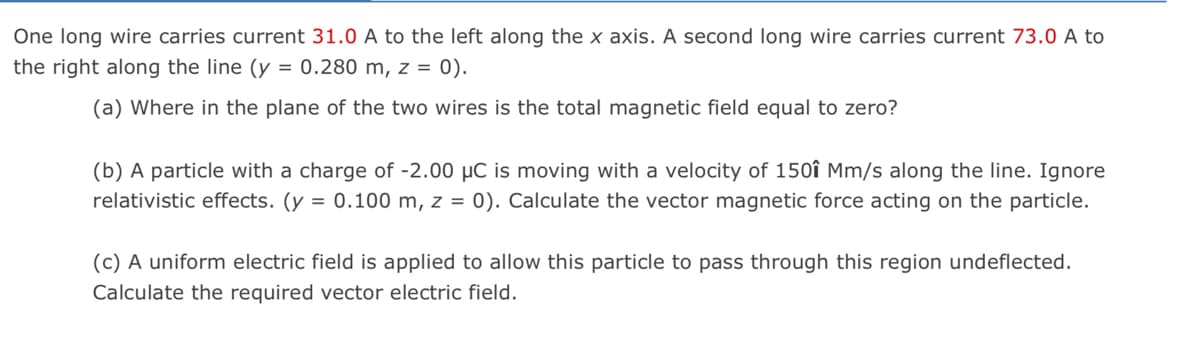 One long wire carries current 31.0 A to the left along the x axis. A second long wire carries current 73.0 A to
the right along the line (y = 0.280 m, z = 0).
(a) Where in the plane of the two wires is the total magnetic field equal to zero?
(b) A particle with a charge of -2.00 µC is moving with a velocity of 150î Mm/s along the line. Ignore
relativistic effects. (y = 0.100 m, z = 0). Calculate the vector magnetic force acting on the particle.
(c) A uniform electric field is applied to allow this particle to pass through this region undeflected.
Calculate the required vector electric field.
