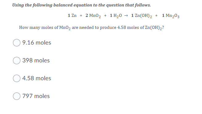 Using the following balanced equation to the question that follows.
1 Zn + 2 Mn0, + 1 H,0 → 1 Zn(OH)2 + 1 Mn203
How many moles of MnO2 are needed to produce 4.58 moles of Zn(OH)2?
9.16 moles
398 moles
4.58 moles
797 moles
