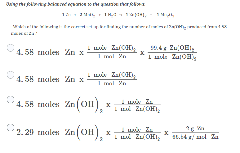 Using the following balanced equation to the question that follows.
1 Zn + 2 Mn0, + 1 H,0 → 1 Zn(OH)2 + 1 Mn,03
Which of the following is the correct set up for finding the number of moles of Zn(OH)2 produced from 4.58
moles of Zn ?
1 mole Zn(OH),
1 mol Zn
99.4 g Zn(OH)2
1 mole Zn(OH)2
4. 58 moles Zn x
1 mole Zn(OH)2
1 mol Zn
4. 58 moles Zn x
4. 58 moles Zn(OH),
1 mole Zn
X
1 mol Zn(OH)2
2
2. 29 moles Zn(OH),
1 mole Zn
1 mol Zn(OH)2
2 g Zn
66.54 g/ mol Zn
2
