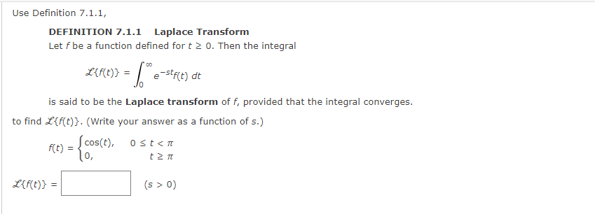 Use Definition 7.1.1,
DEFINITION 7.1.1 Laplace Transform
Let f be a function defined for t > 0. Then the integral
L{f(t)} = * e-stf(t) dt
е
is said to be the Laplace transform of f, provided that the integral converges.
to find L{f(t)}. (Write your answer as a function of s.)
f(t) = {cos(t),
1,
L{f(t)} =
0 ≤t<n
tzn
(s > 0)