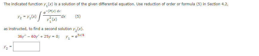 The indicated function y(x) is a solution of the given differential equation. Use reduction of order or formula (5) in Section 4.2,
e-/P(x) dx
y} (x)
Y₂ = Y ₁(x) [-
as instructed,
-dx
(5)
to find a second solution y₂(x).
Y₁ = e5x/6
36y" - 60y' + 25y = 0;