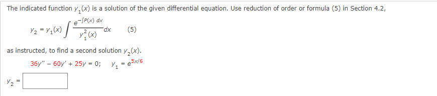 The indicated function y(x) is a solution of the given differential equation. Use reduction of order or formula (5) in Section 4.2,
e-/P(x) dx
Y₂ = Y ₁₂ (x) [
Y₂
v} (x)
-dx
(5)
as instructed, to find a second solution y₂(x).
36y" - 60y' + 25y = 0;
Y₁ = e5x/6