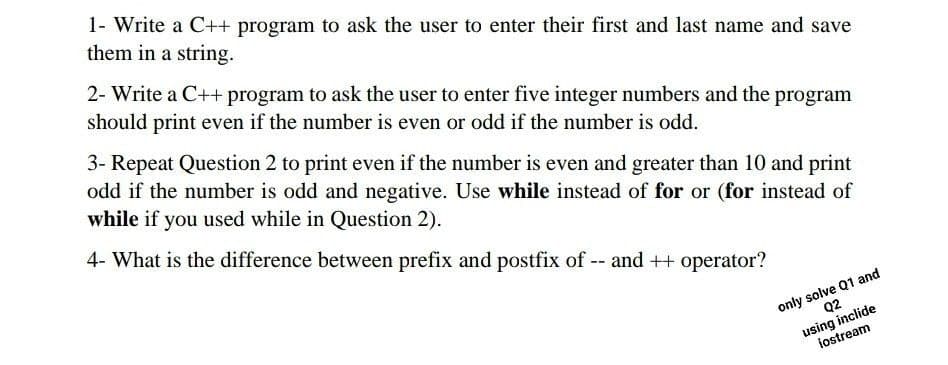 1- Write a C++ program to ask the user to enter their first and last name and save
them in a string.
2- Write a C++ program to ask the user to enter five integer numbers and the program
should print even if the number is even or odd if the number is odd.
3- Repeat Question 2 to print even if the number is even and greater than 10 and print
odd if the number is odd and negative. Use while instead of for or (for instead of
while if you used while in Question 2).
4- What is the difference between prefix and postfix of -- and ++ operator?
only solve Q1 and
Q2
using inclide
iostream
