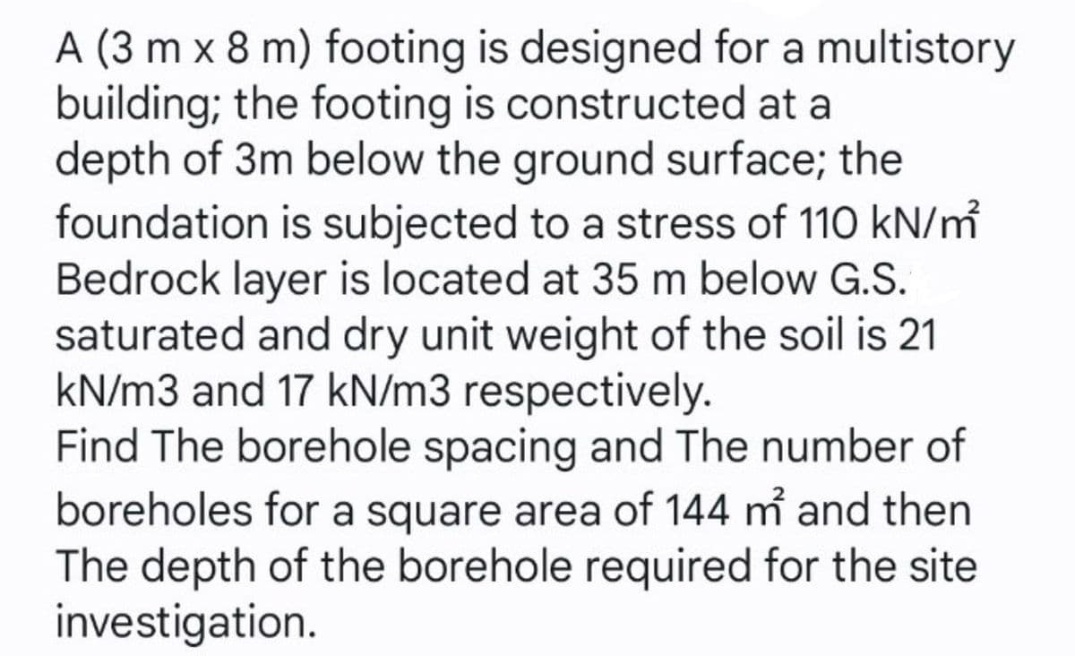 A (3 m x 8 m) footing is designed for a multistory
building; the footing is constructed at a
depth of 3m below the ground surface; the
foundation is subjected to a stress of 110 kN/m
Bedrock layer is located at 35 m below G.S.
saturated and dry unit weight of the soil is 21
kN/m3 and 17 kN/m3 respectively.
Find The borehole spacing and The number of
boreholes for a square area of 144 m and then
The depth of the borehole required for the site
investigation.
