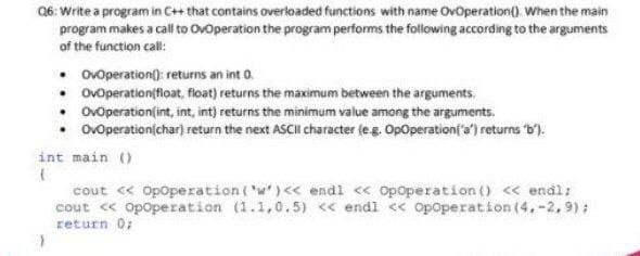 06: Write a program in C+ that contains overloaded functions with name Ovoperation(). When the main
program makes a call to Ovoperation the program performs the following according to the arguments
of the function call:
• ovoperation(): returns an int 0.
• Ovoperation(float, float) returns the maximum between the arguments.
• Ovoperation(int, int, int) returns the minimum value among the arguments.
• OvOperation(char) return the next ASCII character (eg. OpOperation('a) returns b').
int main ()
cout < Opoperation ('w')<< endl << Opoperation () < endl:
cout « Opoperation (1.1,0.5) << endl << opoperation (4.-2,9):
return 0;
