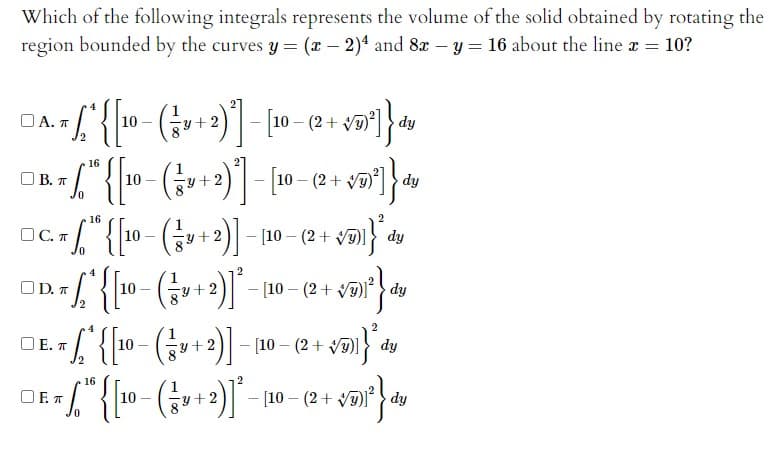 Which of the following integrals represents the volume of the solid obtained by rotating the
region bounded by the curves y = (x – 2)4 and 8x – y = 16 about the line x = 10?
u+2)- [10-( +
O A. T
10
y+2
dy
16
(+2)- v)] dy
[10 - (2 +
O B. T
10
16
2
OC. T
Gu+2)- 10 – (2+ vm dy
10
O D. T
[10 – (2+ V) dy
10
y +2
O E. T
Gu+2)- 10 – (2 + Va)I
10
dy
16
2
OF. A
Gu+2)- 10 - (2 + Vai dy
10
0.
