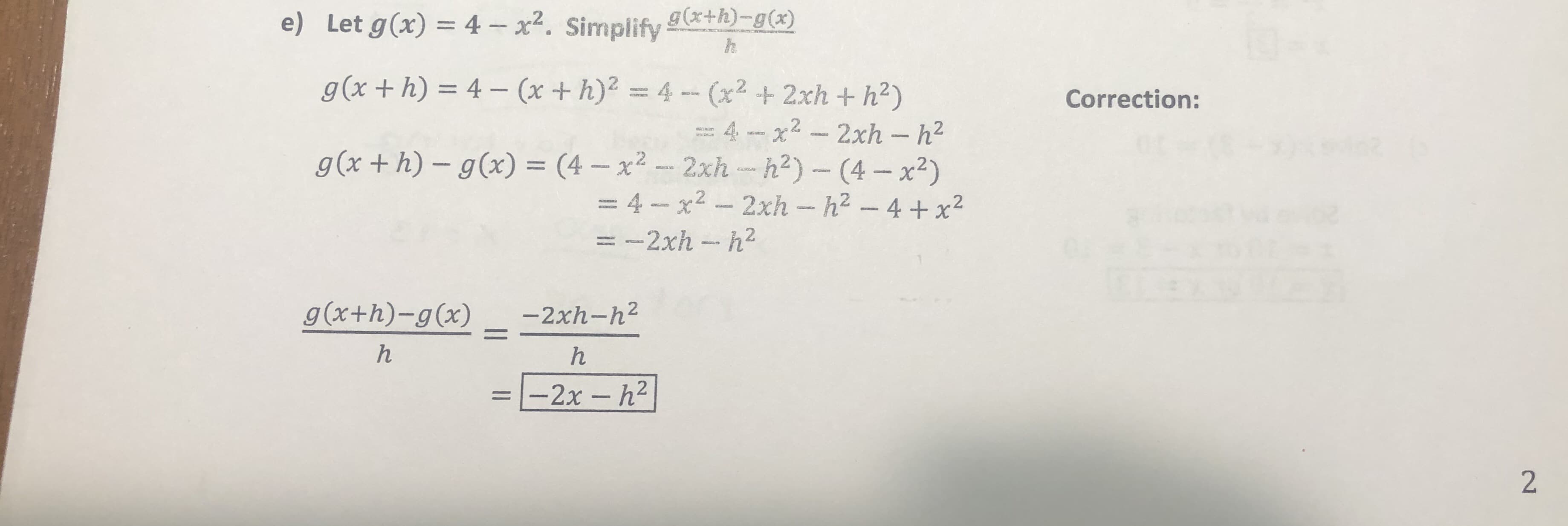 g(x+h)-g(x)
e) Let g(x) 4 -x. Simplify
g (x+h)
4-(x +h)2 4-(x2 + 2xh + h2)
Correction:
= 4 - x2 - 2xh - h2
- 2xh -h2) - (4-x2)
=4-x2 -2xh - h2 - 4 + x2
62
g(x + h) - g(x) = (4 - x2
L
= -2xh - h2
g (x+h)-g(x)
-2xh-h2
-2x- h2
2
