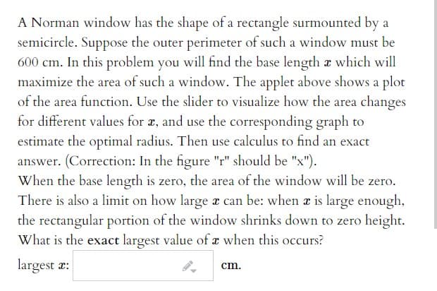 A Norman window has the shape of a rectangle surmounted by
semicircle. Suppose the outer perimeter of such a window must be
600 cm. In this problem you will find the base length x which will
maximize the area of such a window. The applet above shows a plot
of the area function. Use the slider to visualize how the area changes
for different values for a, and use the corresponding graph to
estimate the optimal radius. Then use calculus to find an exact
answer. (Correction: In the figure "r" should be "x").
When the base length is zero, the area of the window will be zero.
There is also a limit on how large a can be: when z is large enough,
the rectangular portion of the window shrinks down to zero height.
What is the exact largest value of x when this occurs?
largest æ:
cm.
