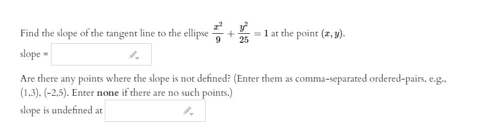 Find the slope of the tangent line to the ellipse
= 1 at the point (x, y).
25
slope =
Are there any points where the slope is not defined? (Enter them as comma-separated ordered-pairs, e.g.,
(1,3), (-2,5). Enter none if there are no such points.)
slope is undefined at
