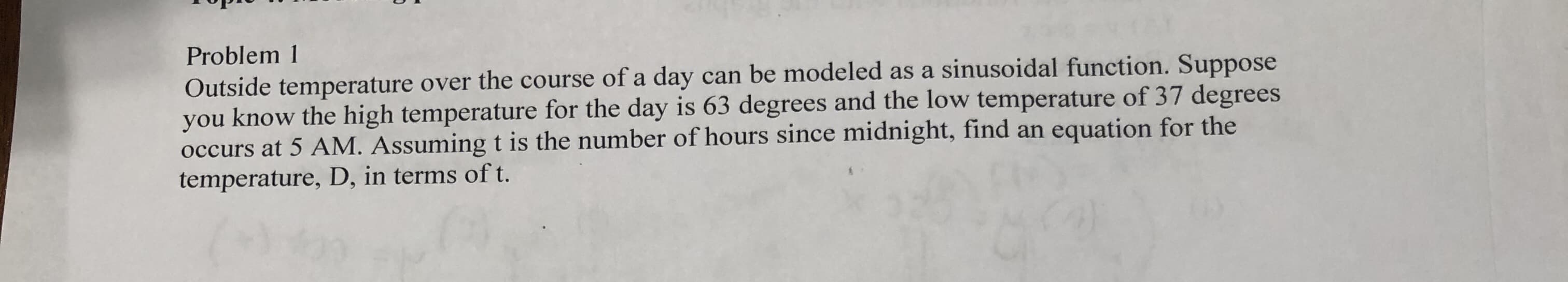 Problem 1
Outside temperature over the course of a day can be modeled as a sinusoidal function. Suppose
you know the high temperature for the day is 63 degrees and the low temperature of 37 degrees
occurs at 5 AM. Assuming t is the number of hours since midnight, find an equation for the
temperature, D, in terms of t.
