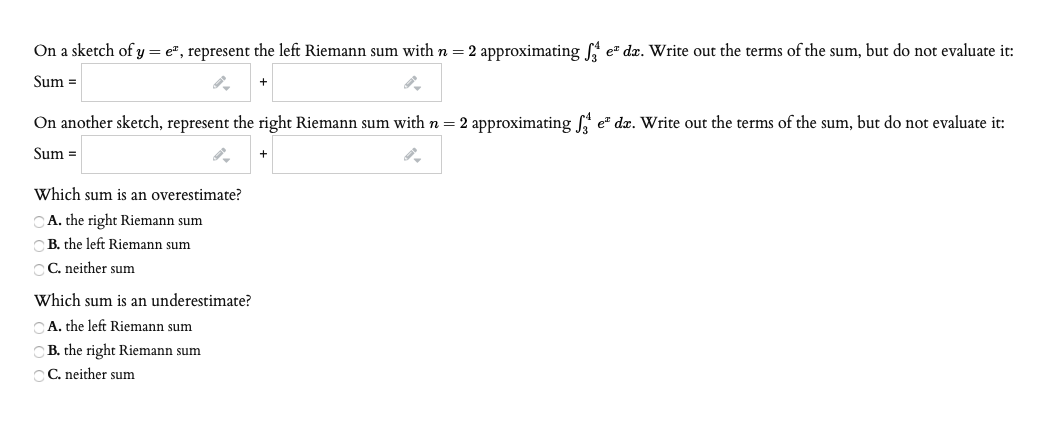 On a sketch of y = e", represent the left Riemann sum with n = 2 approximating A e" dx. Write out the terms of the sum, but do not evaluate it:
Sum =
On another sketch, represent the right Riemann sum with n = 2 approximating f e" dx. Write out the terms of the sum, but do not evaluate it:
Sum =
Which sum is an overestimate?
CA. the right Riemann sum
CB. the left Riemann sum
C C. neither sum
Which sum is an underestimate?
CA. the left Riemann sum
B. the right Riemann sum
CC. neither sum
