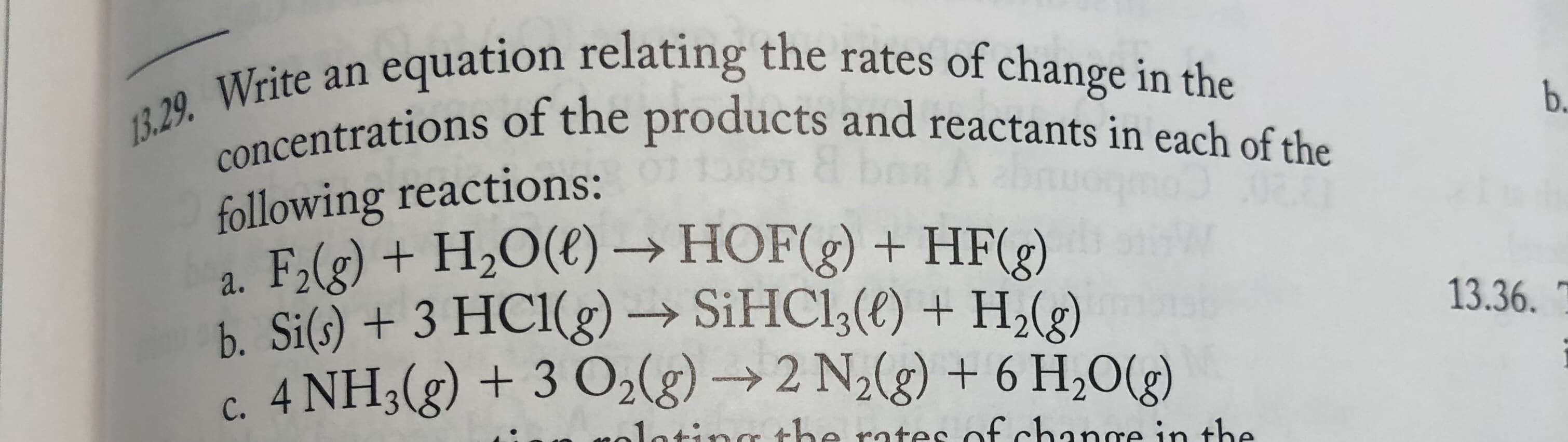 an equation relating the rates of change in the
13.29. Write
concentrations of the products and reactants in each of the
b.
following reactions:
a. F,(g) + H2O(€) → HOF(g) + HF(2)
b. Si(s) + 3 HC1(g) → SIHC1;(t) + H,(e)
c. 4 NH3(g) + 3 O2(g) → 2 N2(g) + 6 H,O(g)
13.36.
inthe
yolatinge
rates of change in the
