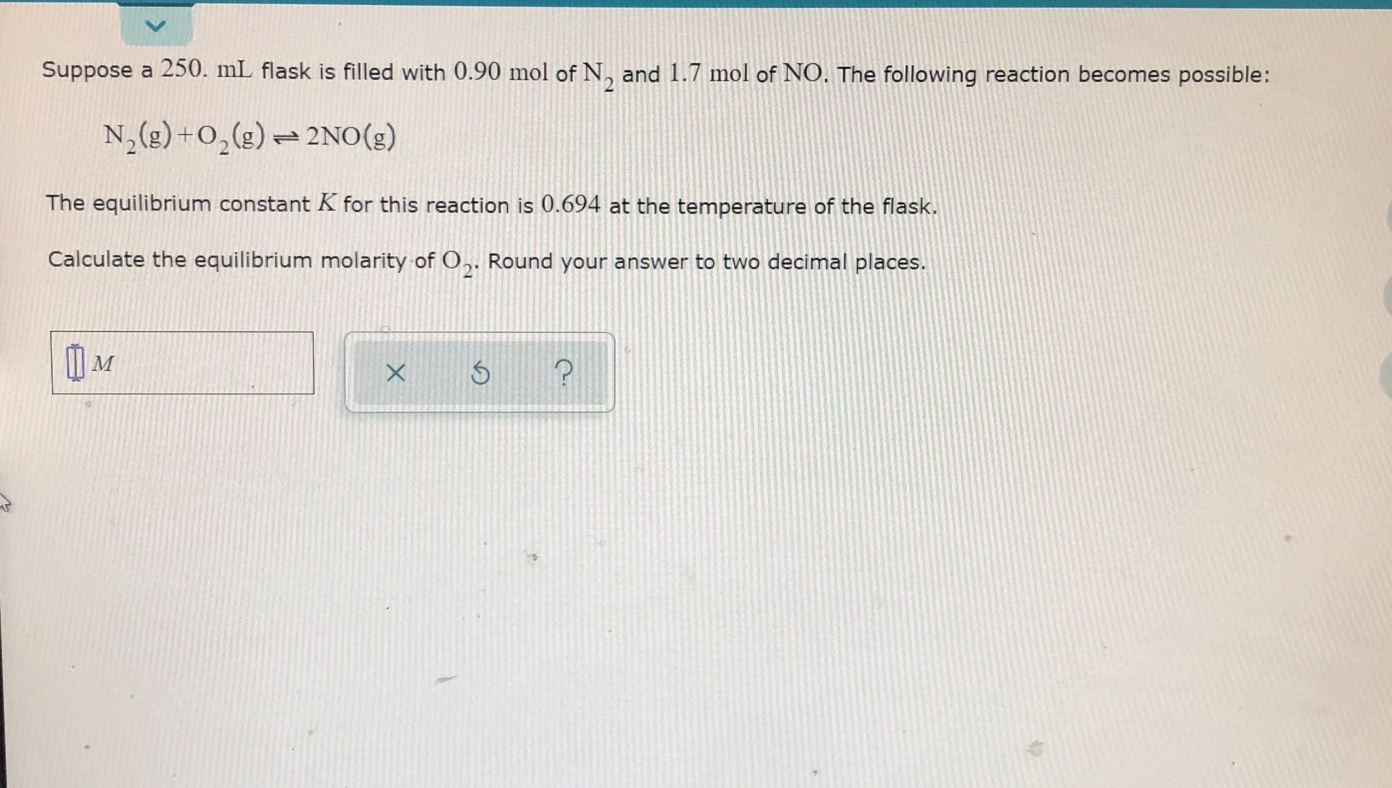 Suppose a 250. mL flask is filled with 0.90 mol of N, and 1.7 mol of NO. The following reaction becomes possible:
N,(g) +0,(g) = 2NO(g)
The equilibrium constant K for this reaction is 0.694 at the temperature of the flask.
Calculate the equilibrium molarity of 0,. Round your answer to two decimal places.
21
