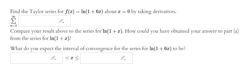 Find the Taylor series for f(x) = In(1+ 6x) about r = 0 by taking derivatives.
n=1
Compare your result above to the series for In(1+x). How could you have obtained your answer to part (a)
from the series for In(1+x)?
What do you expect the interval of convergence for the series for In(1+ 6x) to be?
