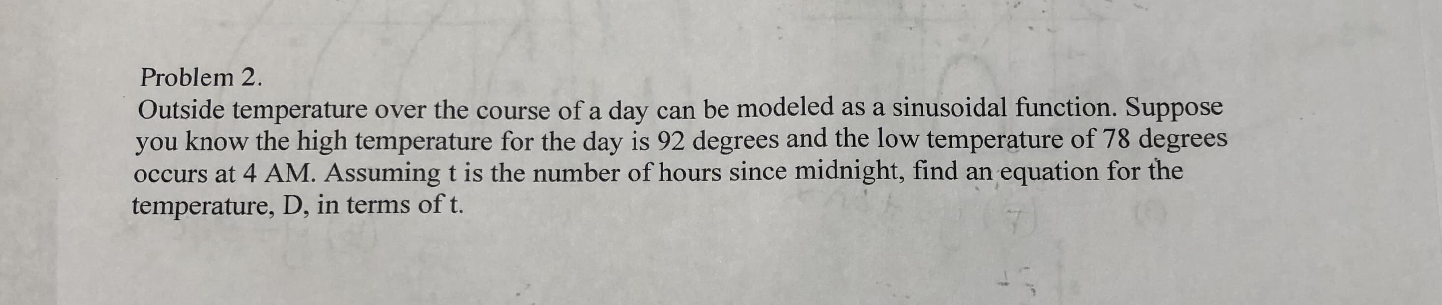Problem 2.
Outside temperature over the course of a day can be modeled as a sinusoidal function. Suppose
you know the high temperature for the day is 92 degrees and the low temperature of 78 degrees
occurs at 4 AM. Assuming t is the number of hours since midnight, find an equation for the
temperature, D, in terms of t.
