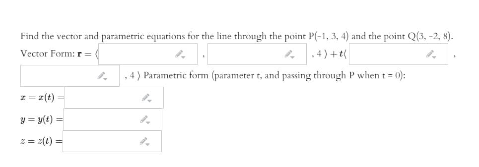 Find the vector and parametric equations for the line through the point P(-1, 3, 4) and the point Q(3, -2, 8).
Vector Form: r =
, 4) +t(
, 4) Parametric form (parameter t, and passing through P when t = 0):
I = x(t) =
y = y(t) =
2 = z(t) =
