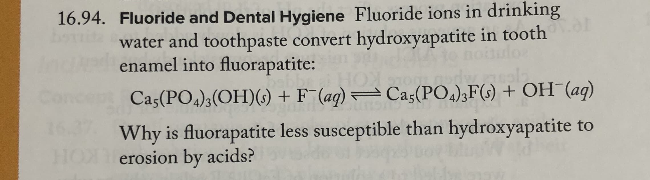 16.94. Fluoride and Dental Hygiene Fluoride ions in drinking
bortita
water and toothpaste convert hydroxyapatite in tooth
enamel into fluorapatite:
Concept Cas(PO,);(OH)(s) + F¯ (ag) = Cas(PO,);F(s) + OH (aq)
Why is fluorapatite less susceptible than hydroxyapatite to
HONerosion by acids?

