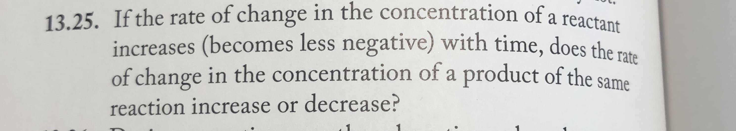 13.25. If the rate of change in the concentration of a reactare
increases (becomes less negative) with time, does the rate
of change in the concentration of a product of the same
reaction increase or decrease?
